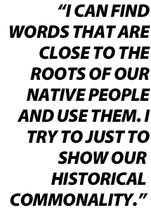 I can find words that are close to the roots of our native people and use them. I try to just to show our historical commonality